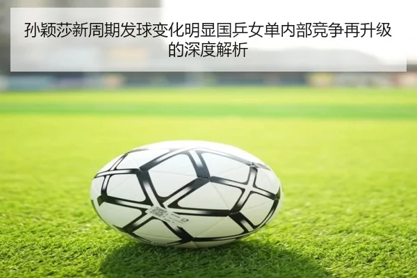 孙颖莎新周期发球变化明显国乒女单内部竞争再升级的深度解析