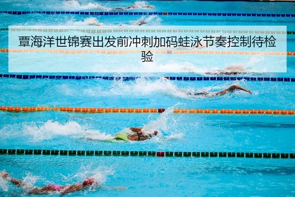 覃海洋世锦赛出发前冲刺加码蛙泳节奏控制待检验